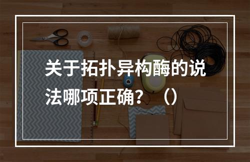 关于拓扑异构酶的说法哪项正确？（）