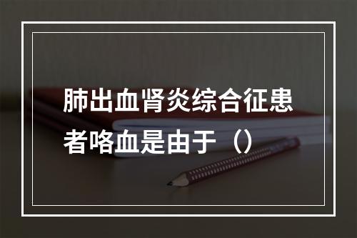 肺出血肾炎综合征患者咯血是由于（）