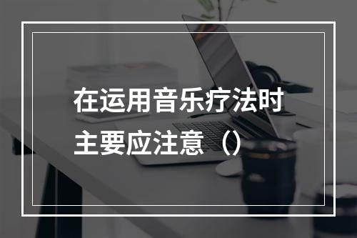 在运用音乐疗法时主要应注意（）