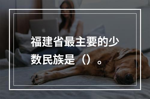 福建省最主要的少数民族是（）。