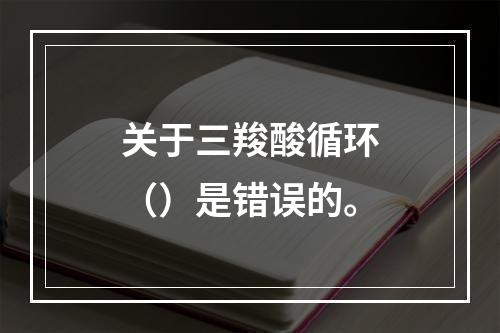 关于三羧酸循环（）是错误的。