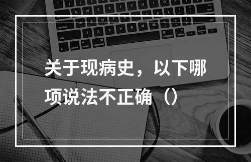 关于现病史，以下哪项说法不正确（）