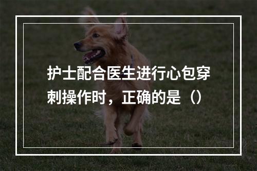 护士配合医生进行心包穿刺操作时，正确的是（）