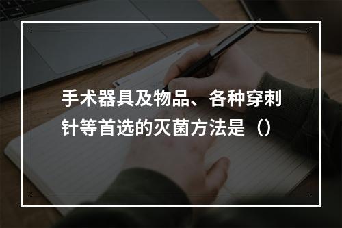 手术器具及物品、各种穿刺针等首选的灭菌方法是（）