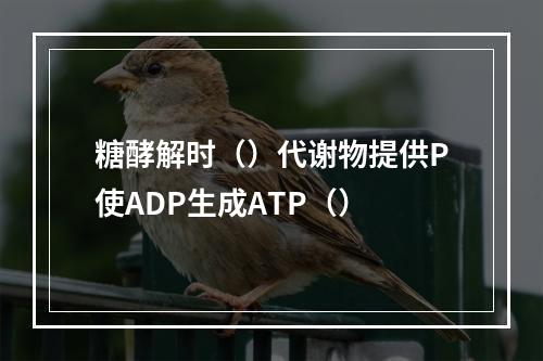 糖酵解时（）代谢物提供P使ADP生成ATP（）