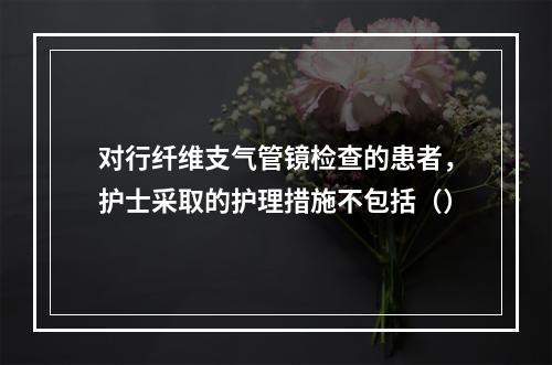 对行纤维支气管镜检查的患者，护士采取的护理措施不包括（）