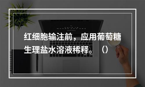 红细胞输注前，应用葡萄糖生理盐水溶液稀释。（）