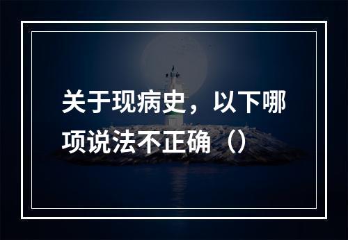 关于现病史，以下哪项说法不正确（）