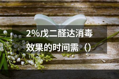 2％戊二醛达消毒效果的时间需（）