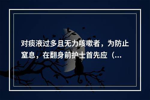 对痰液过多且无力咳嗽者，为防止窒息，在翻身前护士首先应（）