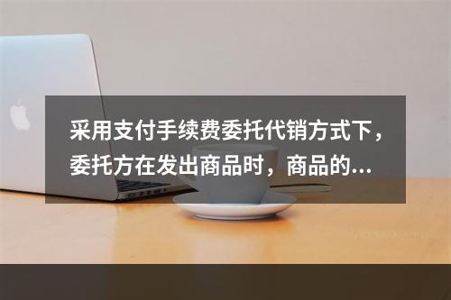 采用支付手续费委托代销方式下，委托方在发出商品时，商品的控制