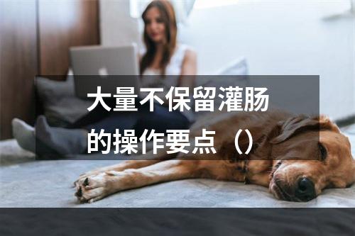 大量不保留灌肠的操作要点（）