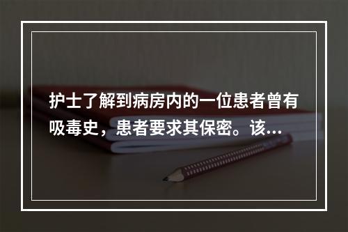 护士了解到病房内的一位患者曾有吸毒史，患者要求其保密。该护士