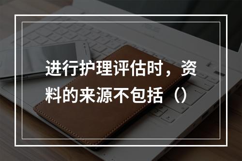 进行护理评估时，资料的来源不包括（）