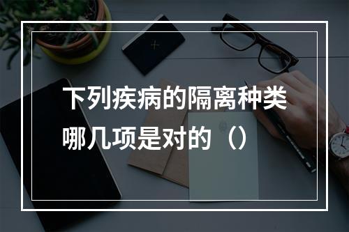 下列疾病的隔离种类哪几项是对的（）