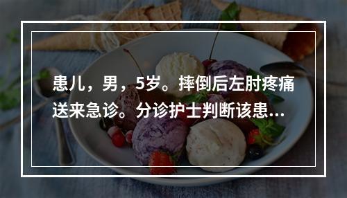 患儿，男，5岁。摔倒后左肘疼痛送来急诊。分诊护士判断该患儿发