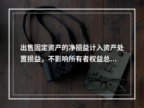 出售固定资产的净损益计入资产处置损益，不影响所有者权益总额的