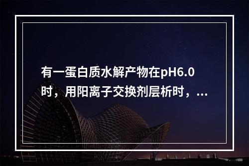 有一蛋白质水解产物在pH6.0时，用阳离子交换剂层析时，第一