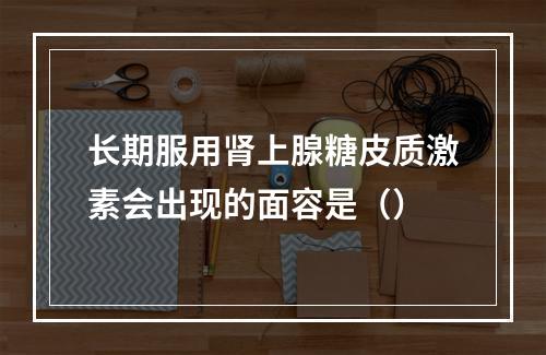 长期服用肾上腺糖皮质激素会出现的面容是（）