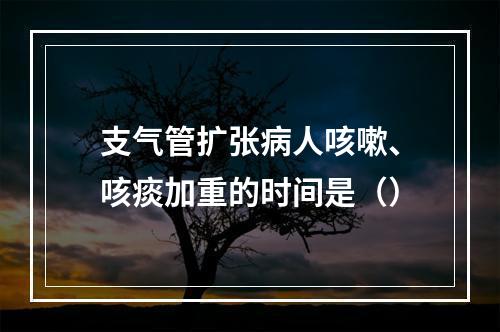 支气管扩张病人咳嗽、咳痰加重的时间是（）