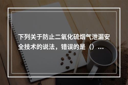 下列关于防止二氧化硫烟气泄漏安全技术的说法，错误的是（）。