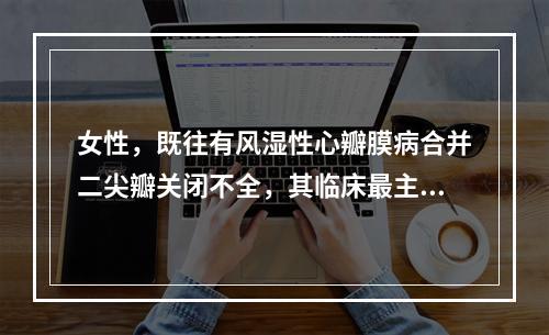 女性，既往有风湿性心瓣膜病合并二尖瓣关闭不全，其临床最主要的