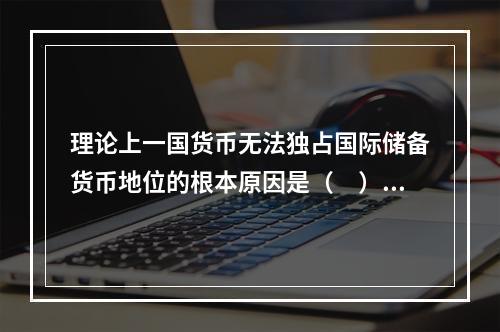 理论上一国货币无法独占国际储备货币地位的根本原因是（　）。