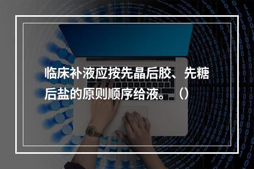 临床补液应按先晶后胶、先糖后盐的原则顺序给液。（）