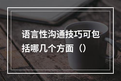 语言性沟通技巧可包括哪几个方面（）