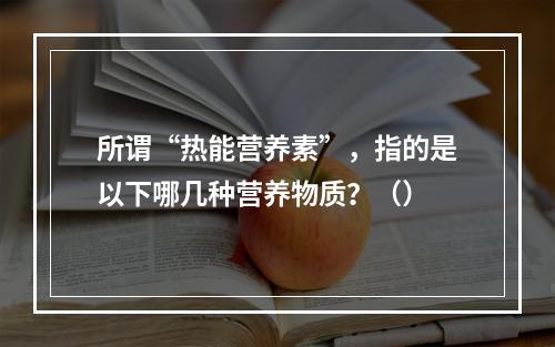 所谓“热能营养素”，指的是以下哪几种营养物质？（）