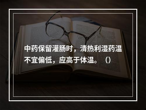 中药保留灌肠时，清热利湿药温不宜偏低，应高于体温。（）