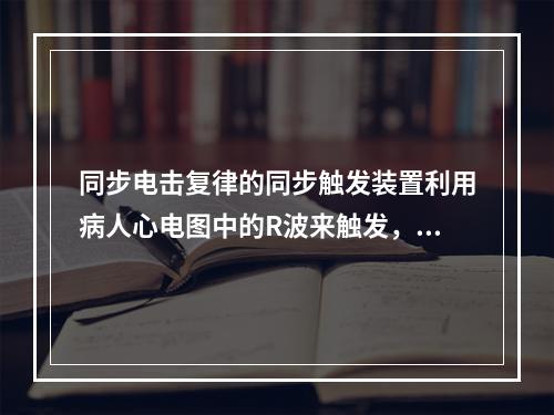 同步电击复律的同步触发装置利用病人心电图中的R波来触发，使电