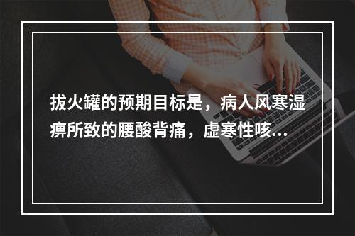 拔火罐的预期目标是，病人风寒湿痹所致的腰酸背痛，虚寒性咳喘等