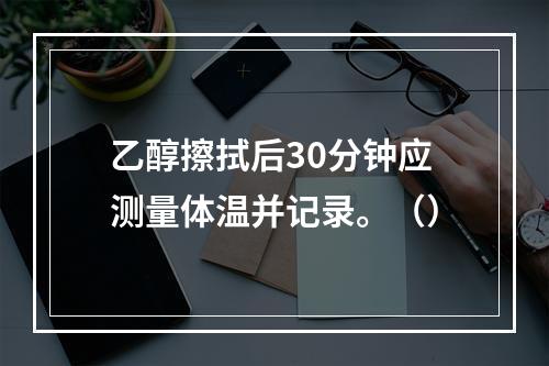 乙醇擦拭后30分钟应测量体温并记录。（）