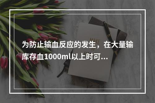 为防止输血反应的发生，在大量输库存血1000ml以上时可静脉