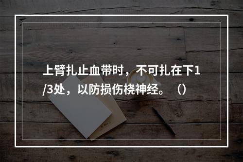 上臂扎止血带时，不可扎在下1/3处，以防损伤桡神经。（）