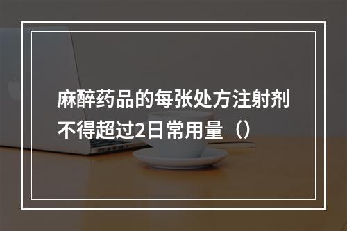 麻醉药品的每张处方注射剂不得超过2日常用量（）