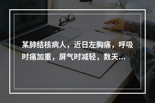 某肺结核病人，近日左胸痛，呼吸时痛加重，屏气时减轻，数天后胸