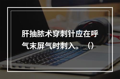 肝抽脓术穿刺针应在呼气末屏气时刺入。（）