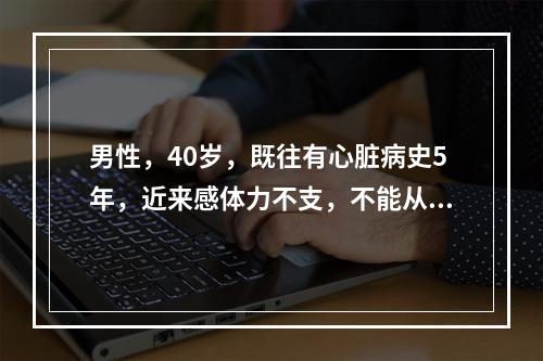 男性，40岁，既往有心脏病史5年，近来感体力不支，不能从事任