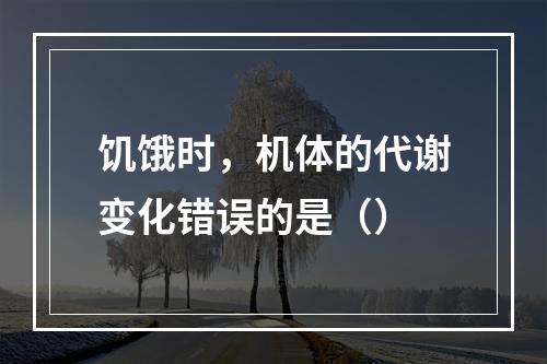 饥饿时，机体的代谢变化错误的是（）