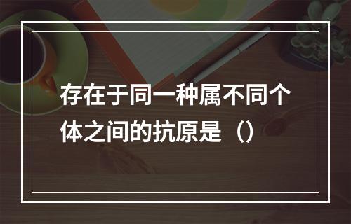 存在于同一种属不同个体之间的抗原是（）