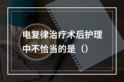 电复律治疗术后护理中不恰当的是（）