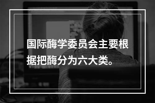 国际酶学委员会主要根据把酶分为六大类。