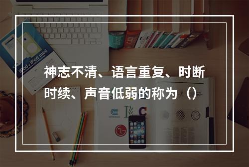 神志不清、语言重复、时断时续、声音低弱的称为（）