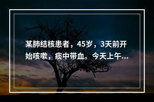 某肺结核患者，45岁，3天前开始咳嗽，痰中带血。今天上午突然