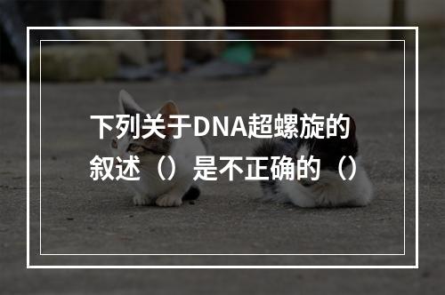 下列关于DNA超螺旋的叙述（）是不正确的（）