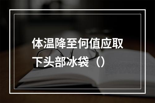 体温降至何值应取下头部冰袋（）