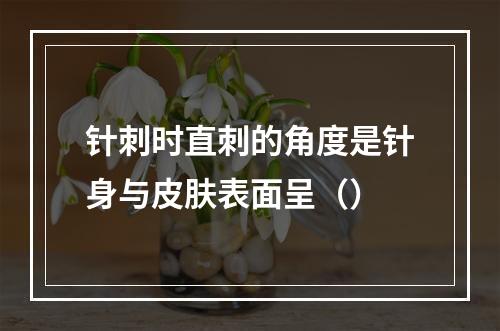 针刺时直刺的角度是针身与皮肤表面呈（）