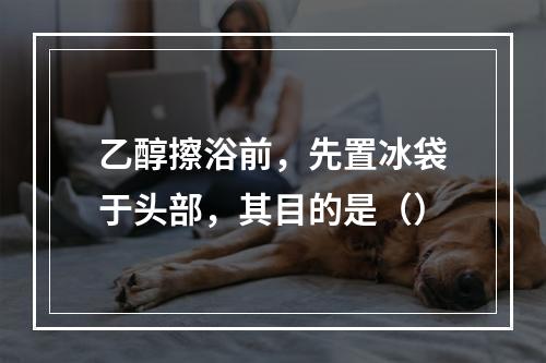 乙醇擦浴前，先置冰袋于头部，其目的是（）